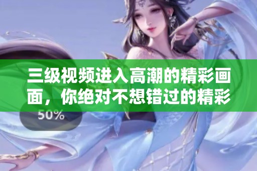 三级视频进入高潮的精彩画面，你绝对不想错过的精彩时刻