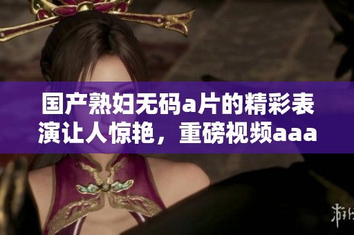 国产******的精彩表演让人惊艳，重磅视频aaa**值得一看