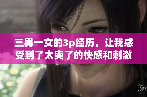 三男一女的3p经历，让我感受到了太爽了的快感和刺激