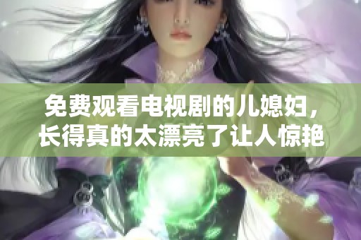 免费观看电视剧的儿媳妇，长得真的太漂亮了让人惊艳