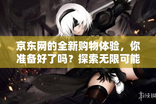京东网的全新购物体验，你准备好了吗？探索无限可能，共享购物乐趣。