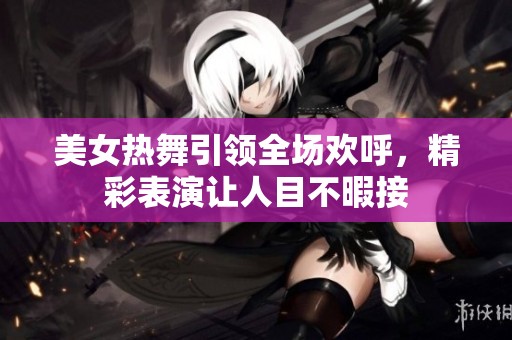 美女热舞引领全场欢呼，精彩表演让人目不暇接