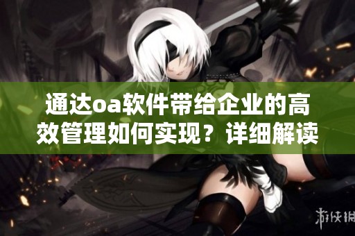 通达oa软件带给企业的高效管理如何实现？详细解读其功能与优势。