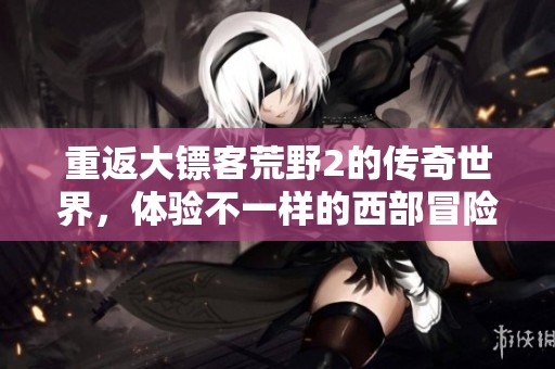 重返大镖客荒野2的传奇世界，体验不一样的西部冒险旅程
