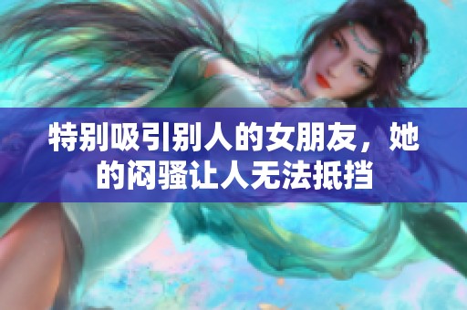 特别吸引别人的女朋友，她的闷骚让人无法抵挡