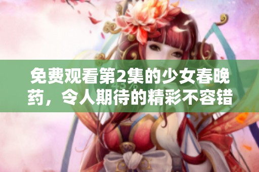 免费观看第2集的少女春晚药，令人期待的精彩不容错过