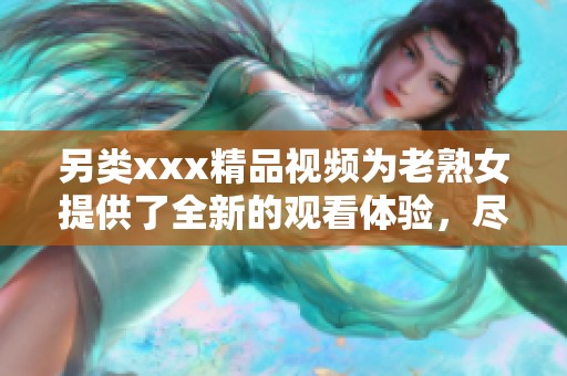 另类xxx精品视频为老熟女提供了全新的观看体验，尽情享受其中的精彩内容