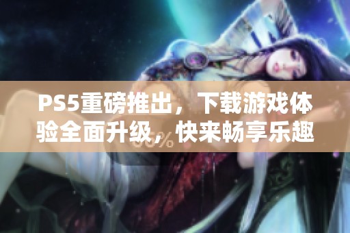 PS5重磅推出，下载游戏体验全面升级，快来畅享乐趣吧！