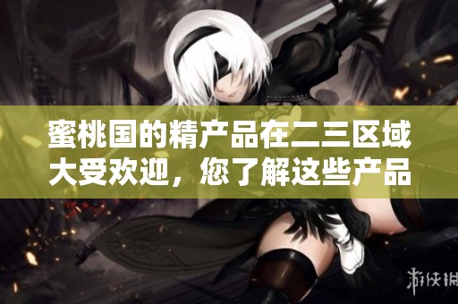 蜜桃国的精产品在二三区域大受欢迎，您了解这些产品吗
