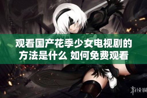 观看国产花季少女电视剧的方法是什么 如何免费观看精彩剧情