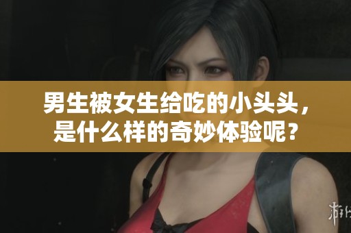 男生被女生给吃的小头头，是什么样的奇妙体验呢？