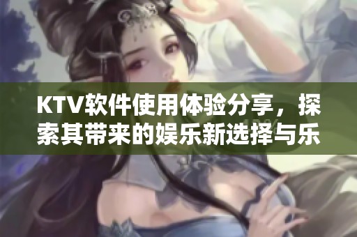 KTV软件使用体验分享，探索其带来的娱乐新选择与乐趣