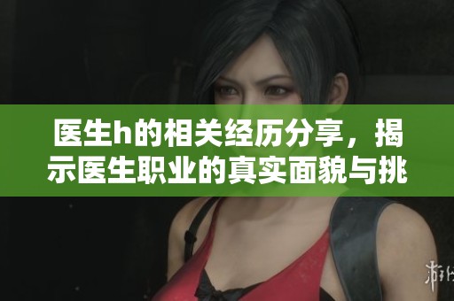 医生h的相关经历分享，揭示医生职业的真实面貌与挑战