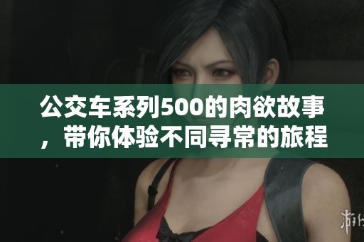 公交车系列500的肉欲故事，带你体验不同寻常的旅程与感受