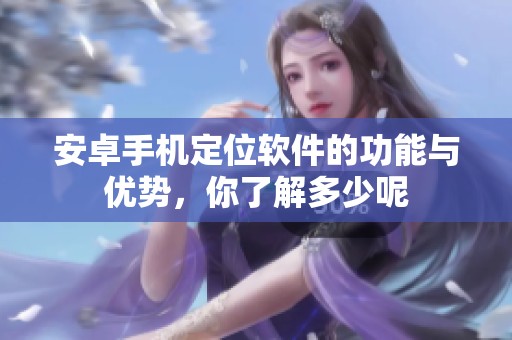 安卓手机定位软件的功能与优势，你了解多少呢