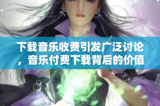 下载音乐收费引发广泛讨论，音乐付费下载背后的价值与困惑