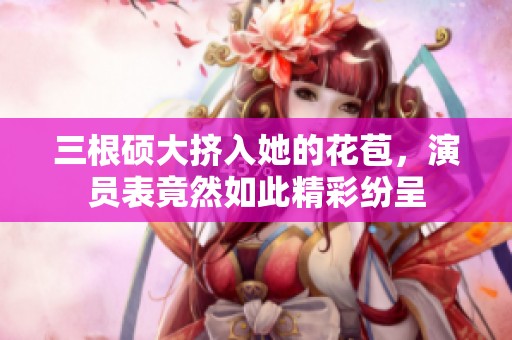 三根硕大挤入她的花苞，演员表竟然如此精彩纷呈