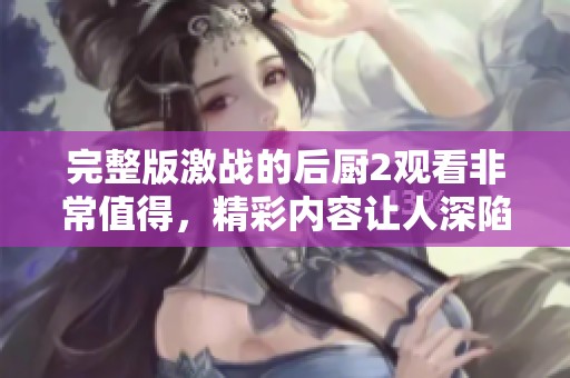完整版激战的后厨2观看非常值得，精彩内容让人深陷其中不愿离开