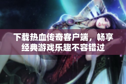 下载热血传奇客户端，畅享经典游戏乐趣不容错过