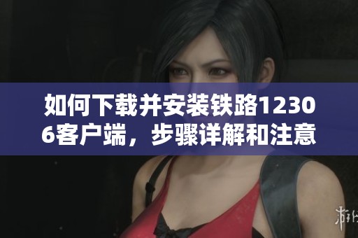 如何下载并安装铁路12306客户端，步骤详解和注意事项分享