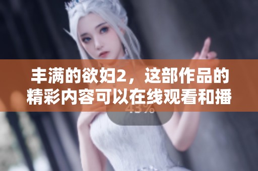 丰满的欲妇2，这部作品的精彩内容可以在线观看和播放，绝对不容错过！