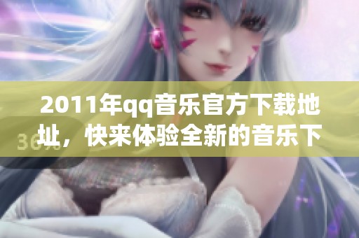 2011年qq音乐官方下载地址，快来体验全新的音乐下载服务吧