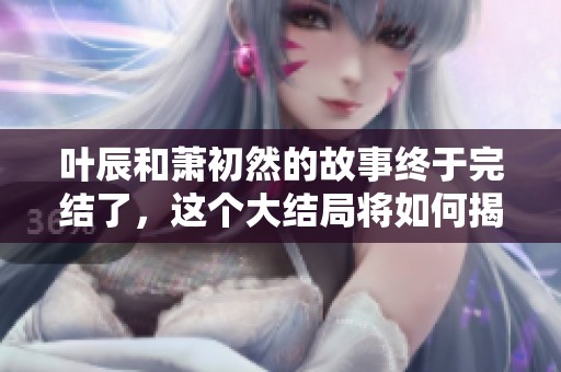 叶辰和萧初然的故事终于完结了，这个大结局将如何揭晓呢