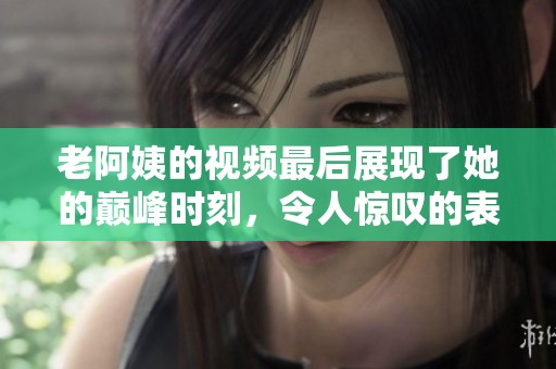 老阿姨的视频最后展现了她的巅峰时刻，令人惊叹的表现让人难忘