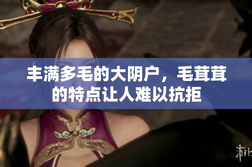 丰满多毛的大阴户，毛茸茸的特点让人难以抗拒