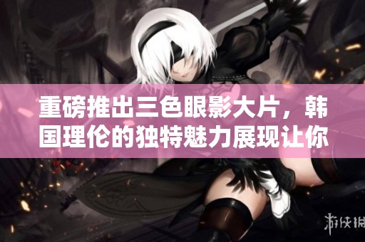 重磅推出三色眼影大片，韩国理伦的独特魅力展现让你心动不已