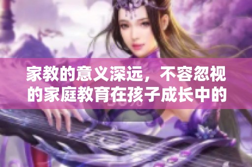 家教的意义深远，不容忽视的家庭教育在孩子成长中的重要性