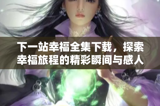 下一站幸福全集下载，探索幸福旅程的精彩瞬间与感人故事