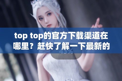 top top的官方下载渠道在哪里？赶快了解一下最新的下载信息吧