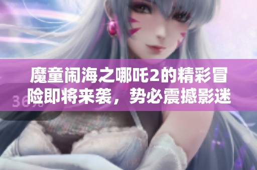魔童闹海之哪吒2的精彩冒险即将来袭，势必震撼影迷心灵