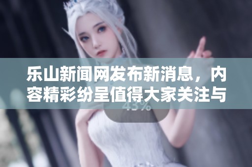 乐山新闻网发布新消息，内容精彩纷呈值得大家关注与阅读