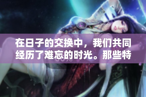 在日子的交换中，我们共同经历了难忘的时光。那些特殊的日子，无不充满了回忆。
