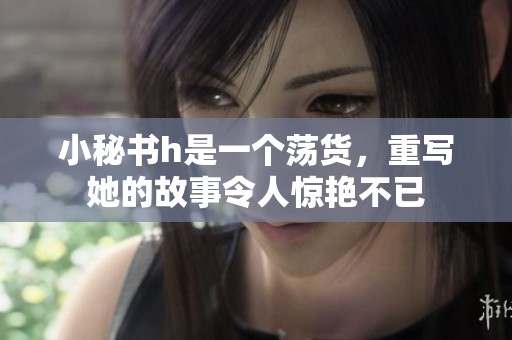 小秘书h是一个荡货，重写她的故事令人惊艳不已