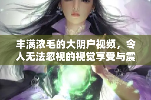 丰满浓毛的大阴户视频，令人无法忽视的视觉享受与震撼体验。