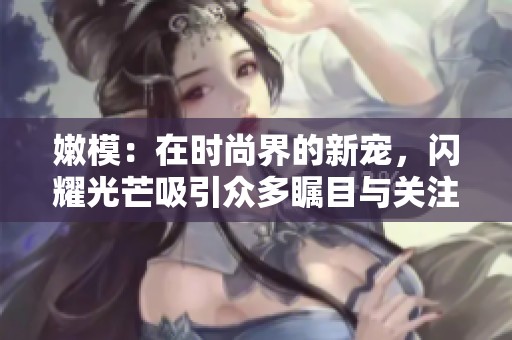 嫩模：在时尚界的新宠，闪耀光芒吸引众多瞩目与关注