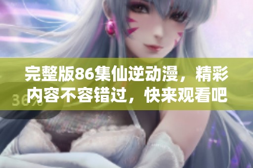 完整版86集仙逆动漫，精彩内容不容错过，快来观看吧！
