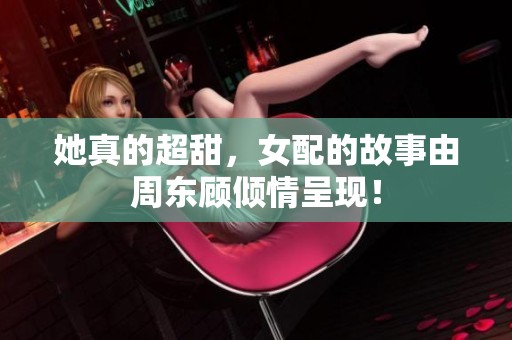 她真的超甜，女配的故事由周东顾倾情呈现！