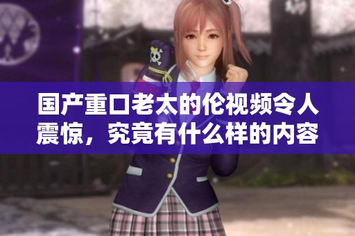 国产重口老太的伦视频令人震惊，究竟有什么样的内容吸引观众呢