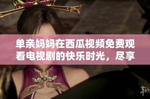 单亲妈妈在西瓜视频免费观看电视剧的快乐时光，尽享精彩内容乐趣。