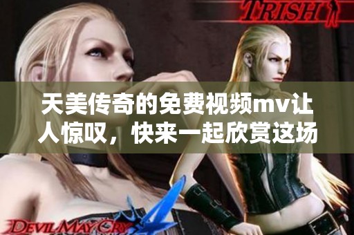 天美传奇的免费视频mv让人惊叹，快来一起欣赏这场视觉盛宴吧