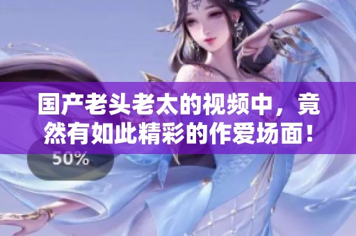 国产老头老太的视频中，竟然有如此精彩的作爱场面！