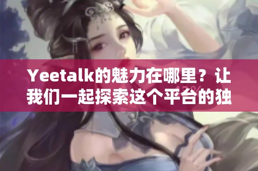 Yeetalk的魅力在哪里？让我们一起探索这个平台的独特之处。