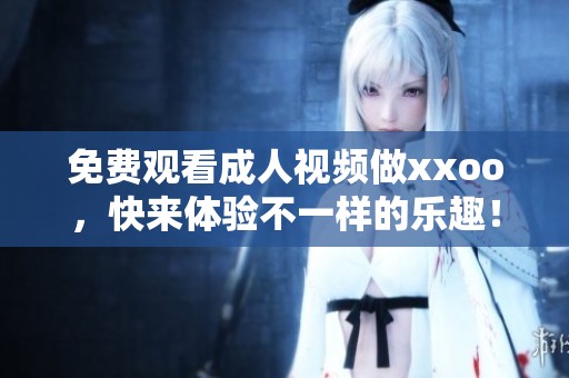 免费观看**视频做xxoo，快来体验不一样的乐趣！