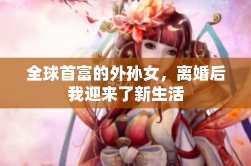 全球首富的外孙女，离婚后我迎来了新生活