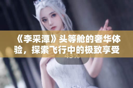 《李采潭》头等舱的奢华体验，探索飞行中的极致享受