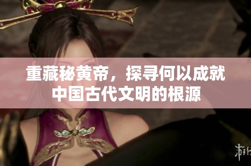 重藏秘黄帝，探寻何以成就中国古代文明的根源